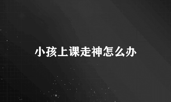 小孩上课走神怎么办