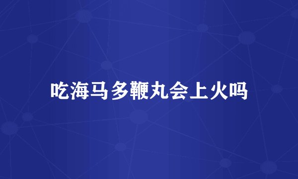 吃海马多鞭丸会上火吗