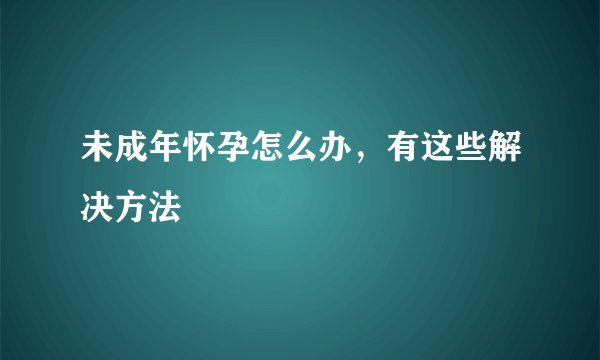 未成年怀孕怎么办，有这些解决方法