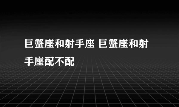 巨蟹座和射手座 巨蟹座和射手座配不配