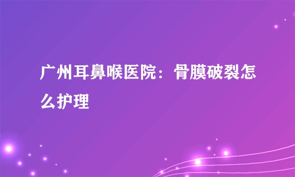 广州耳鼻喉医院：骨膜破裂怎么护理