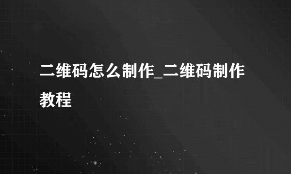 二维码怎么制作_二维码制作教程
