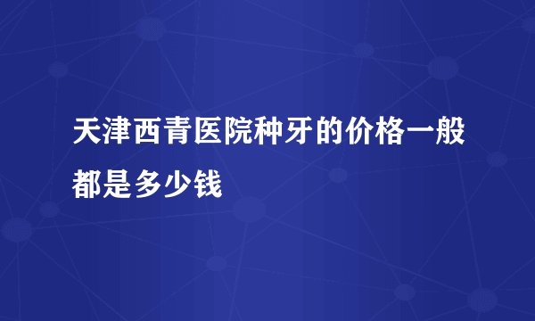 天津西青医院种牙的价格一般都是多少钱