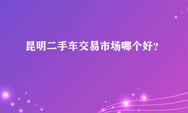 昆明二手车交易市场哪个好？