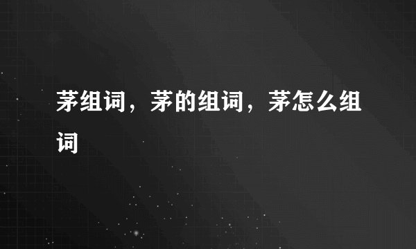 茅组词，茅的组词，茅怎么组词