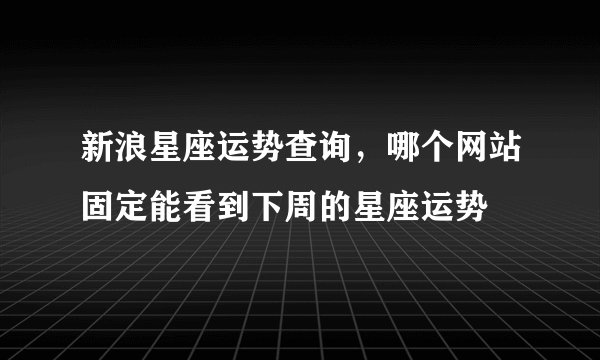 新浪星座运势查询，哪个网站固定能看到下周的星座运势