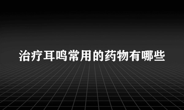 治疗耳鸣常用的药物有哪些