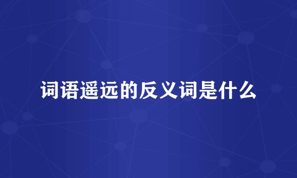 词语遥远的反义词是什么