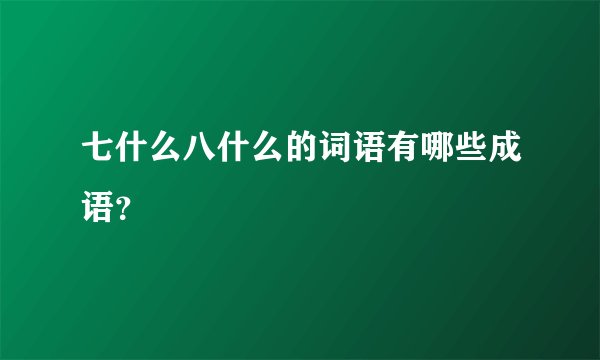 七什么八什么的词语有哪些成语？