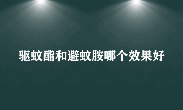 驱蚊酯和避蚊胺哪个效果好