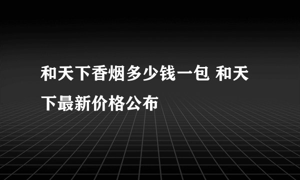 和天下香烟多少钱一包 和天下最新价格公布