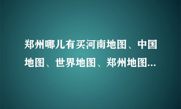 郑州哪儿有买河南地图、中国地图、世界地图、郑州地图的？便宜点最好
