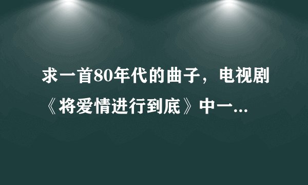 求一首80年代的曲子，电视剧《将爱情进行到底》中一个插曲？
