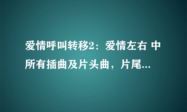 爱情呼叫转移2：爱情左右 中所有插曲及片头曲，片尾曲名字。谢谢