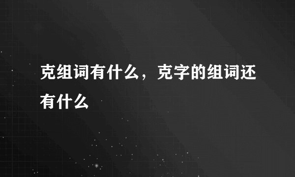 克组词有什么，克字的组词还有什么