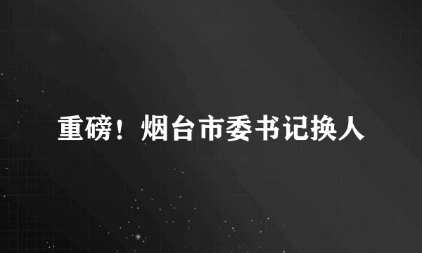 重磅！烟台市委书记换人