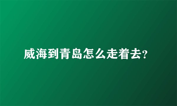 威海到青岛怎么走着去?