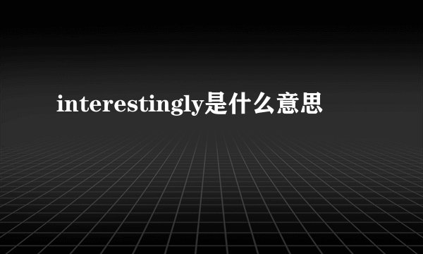 interestingly是什么意思