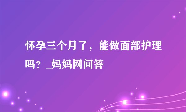 怀孕三个月了，能做面部护理吗？_妈妈网问答