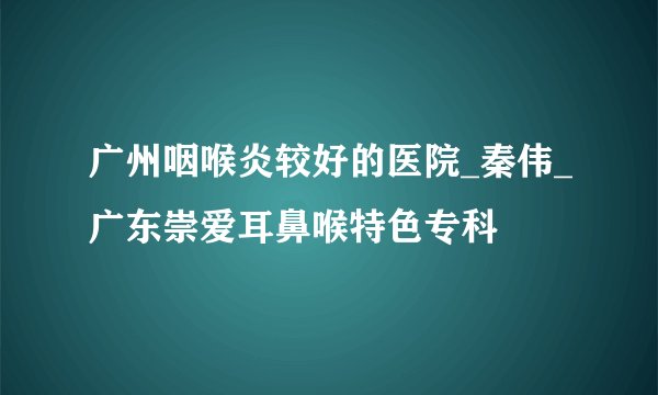 广州咽喉炎较好的医院_秦伟_广东崇爱耳鼻喉特色专科
