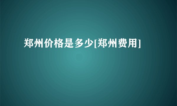 郑州价格是多少[郑州费用]