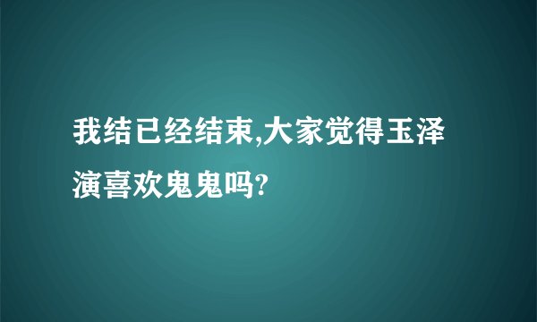 我结已经结束,大家觉得玉泽演喜欢鬼鬼吗?