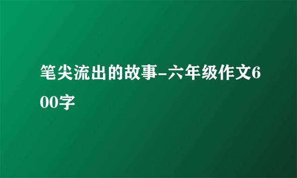 笔尖流出的故事-六年级作文600字