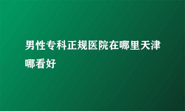 男性专科正规医院在哪里天津哪看好