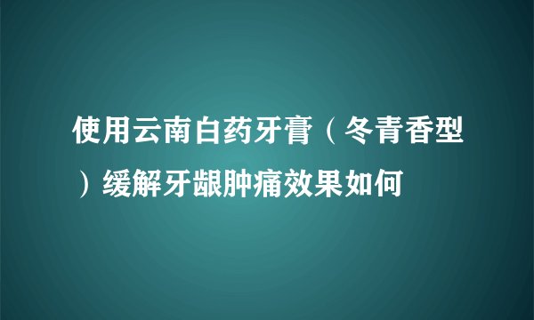 使用云南白药牙膏（冬青香型）缓解牙龈肿痛效果如何