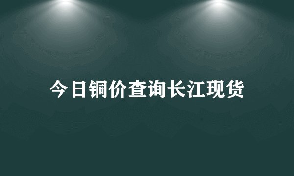 今日铜价查询长江现货