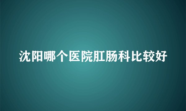 沈阳哪个医院肛肠科比较好