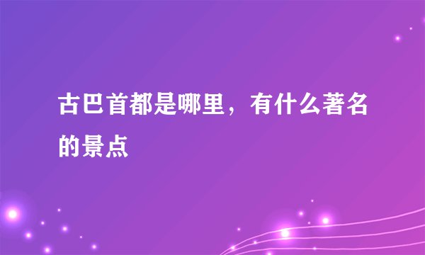 古巴首都是哪里，有什么著名的景点