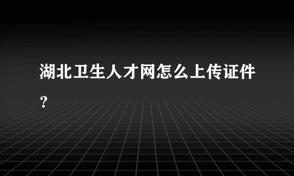 湖北卫生人才网怎么上传证件?