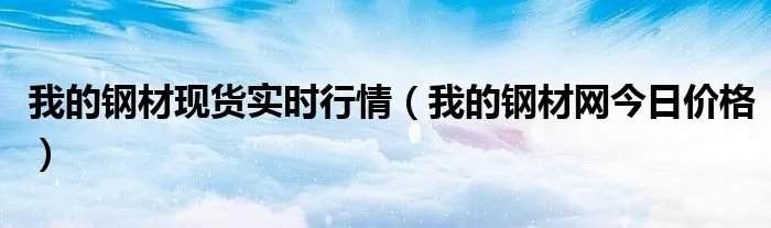 我的钢材现货实时行情（我的钢材网今日价格）