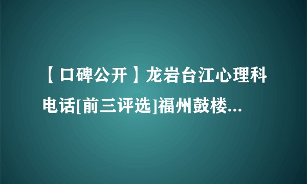 【口碑公开】龙岩台江心理科电话[前三评选]福州鼓楼医院位置