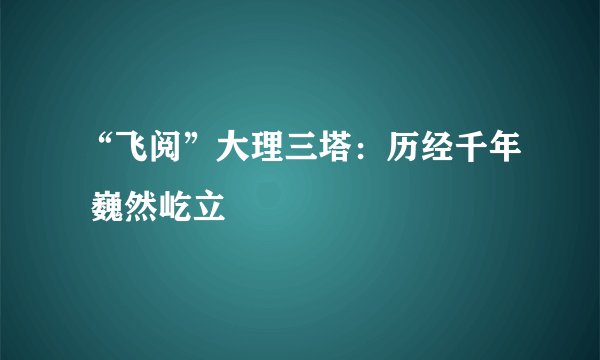 “飞阅”大理三塔：历经千年 巍然屹立