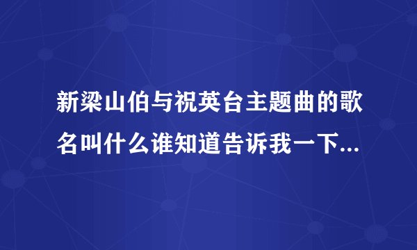 新梁山伯与祝英台主题曲的歌名叫什么谁知道告诉我一下好吗拜托了