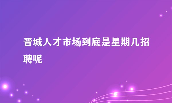 晋城人才市场到底是星期几招聘呢