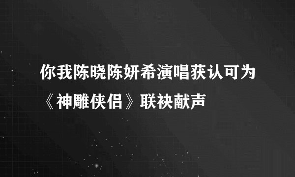 你我陈晓陈妍希演唱获认可为《神雕侠侣》联袂献声