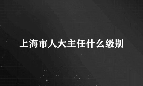 上海市人大主任什么级别