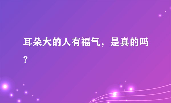 耳朵大的人有福气，是真的吗？