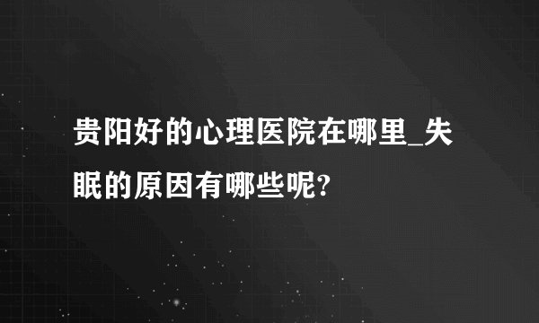 贵阳好的心理医院在哪里_失眠的原因有哪些呢?