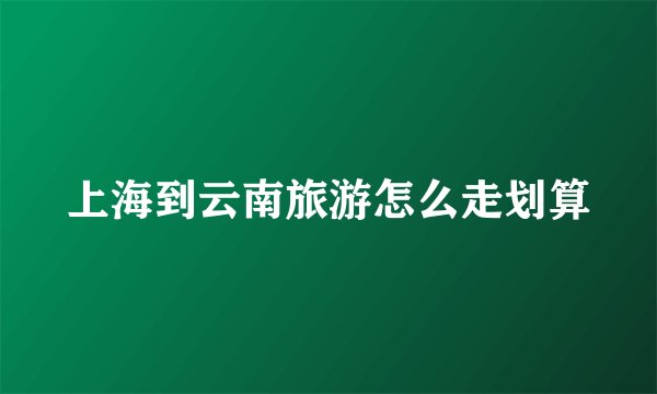 上海到云南旅游怎么走划算