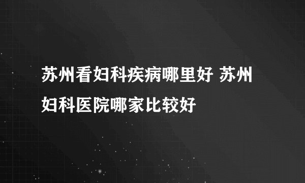 苏州看妇科疾病哪里好 苏州妇科医院哪家比较好