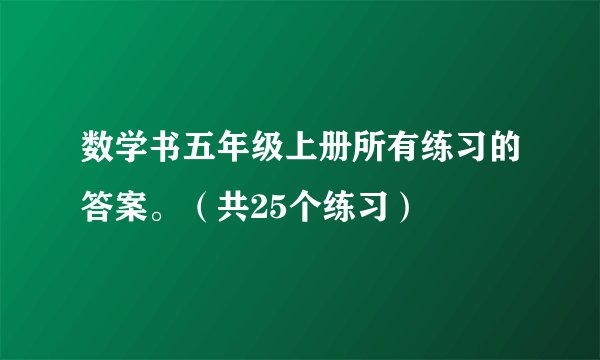 数学书五年级上册所有练习的答案。（共25个练习）