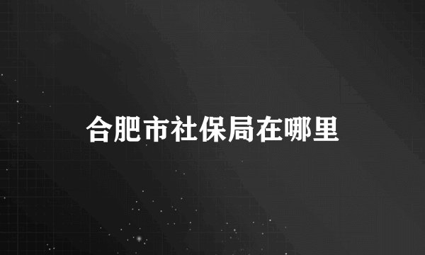 合肥市社保局在哪里