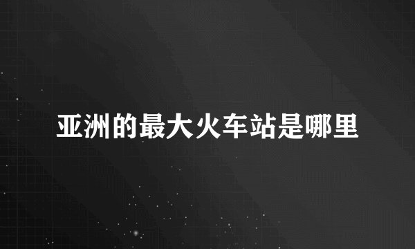 亚洲的最大火车站是哪里