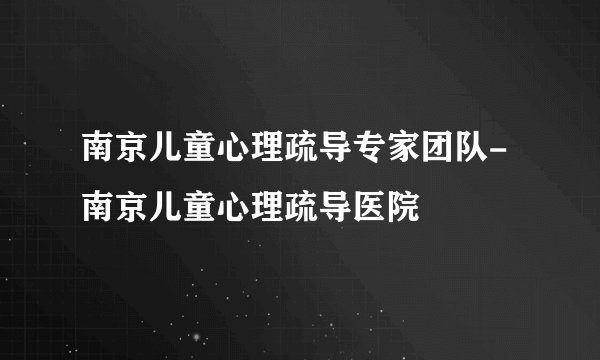 南京儿童心理疏导专家团队-南京儿童心理疏导医院