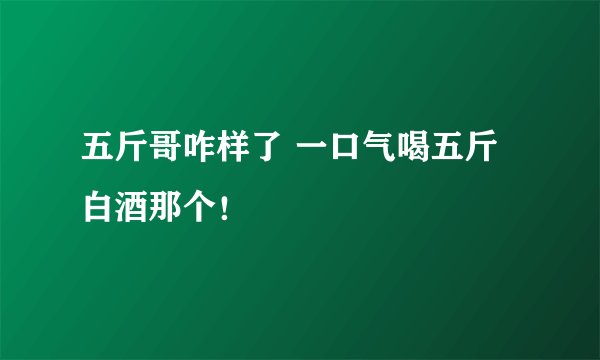 五斤哥咋样了 一口气喝五斤白酒那个！