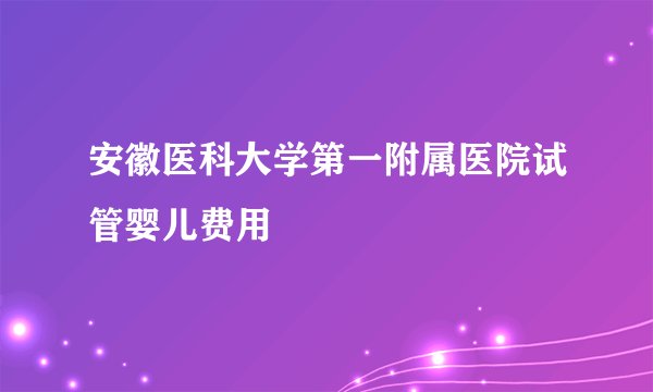 安徽医科大学第一附属医院试管婴儿费用